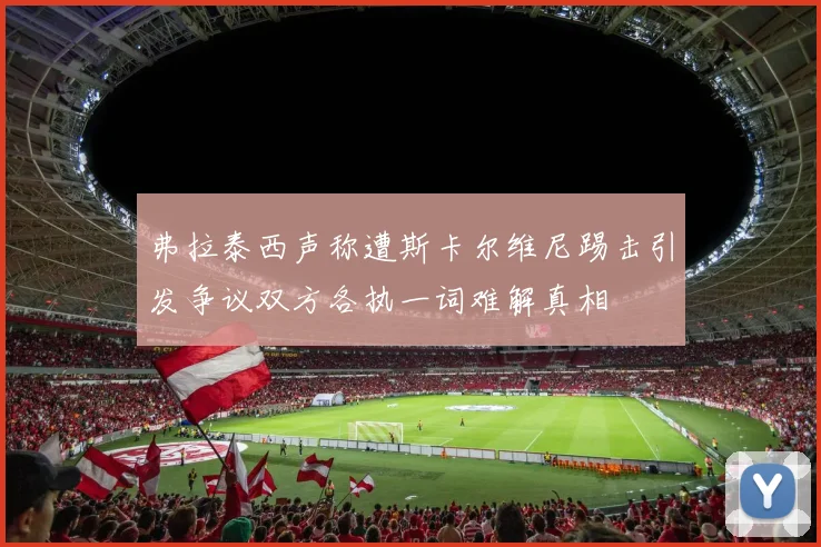 弗拉泰西声称遭斯卡尔维尼踢击引发争议双方各执一词难解真相