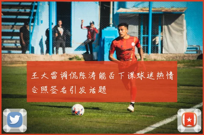 王大雷调侃陈涛能否下课球迷热情合照签名引发话题