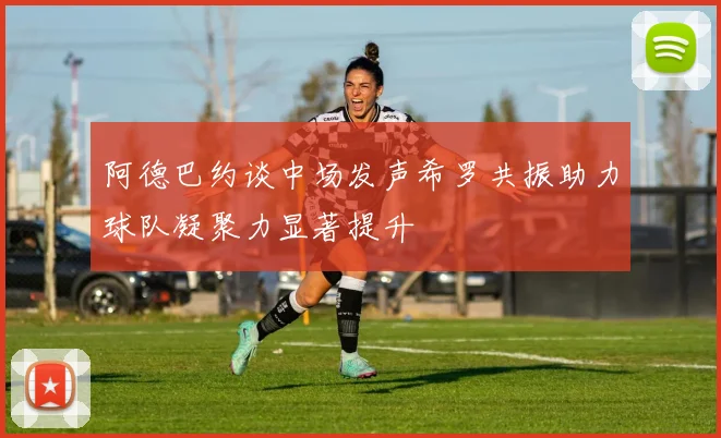 阿德巴约谈中场发声希罗共振助力球队凝聚力显著提升
