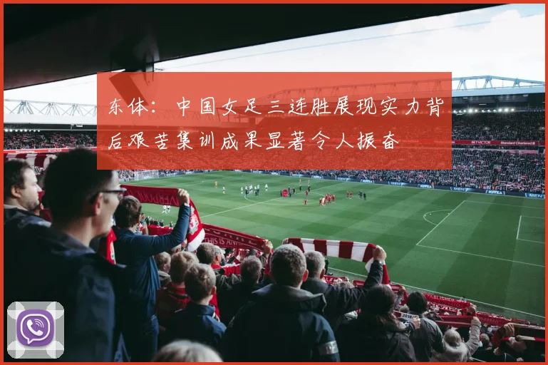 东体：中国女足三连胜展现实力背后艰苦集训成果显著令人振奋
