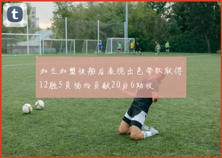 加兰加盟快船后表现出色带队取得12胜5负场均贡献20分6助攻