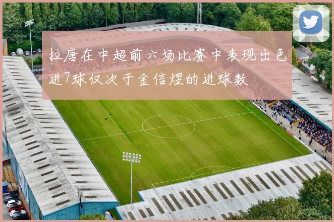 拉唐在中超前六场比赛中表现出色进7球仅次于金信煜的进球数