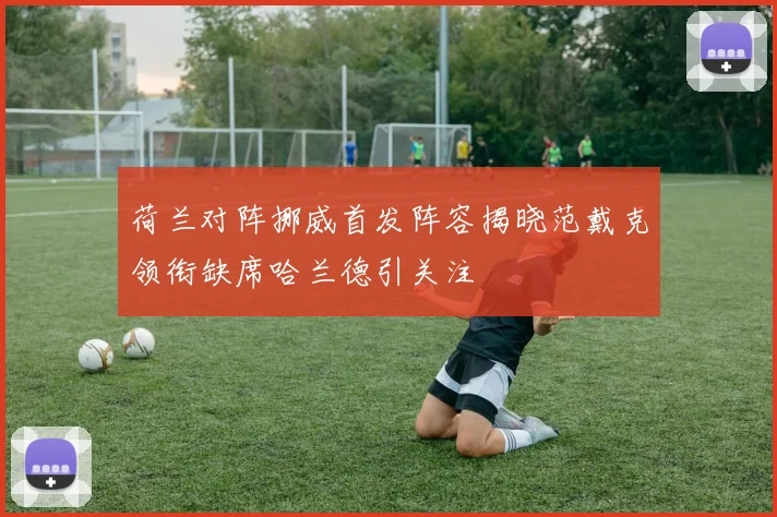 荷兰对阵挪威首发阵容揭晓范戴克领衔缺席哈兰德引关注