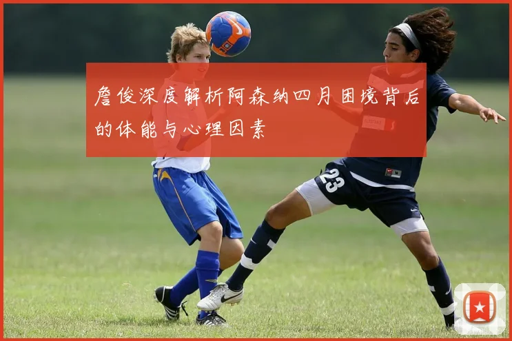 詹俊深度解析阿森纳四月困境背后的体能与心理因素