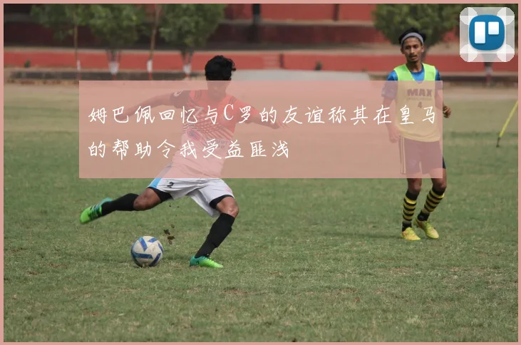 姆巴佩回忆与C罗的友谊称其在皇马的帮助令我受益匪浅