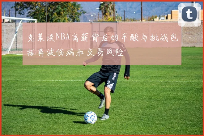 克莱谈NBA高薪背后的辛酸与挑战包括奔波伤病和交易风险