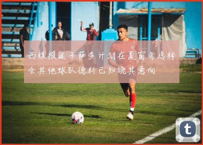 西媒报道卡萨多计划在夏窗考虑转会其他球队德科已知晓其意向