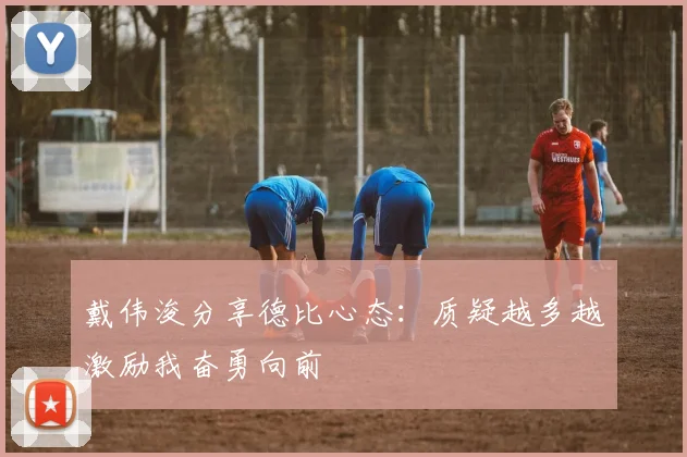 戴伟浚分享德比心态:质疑越多越激励我奋勇向前