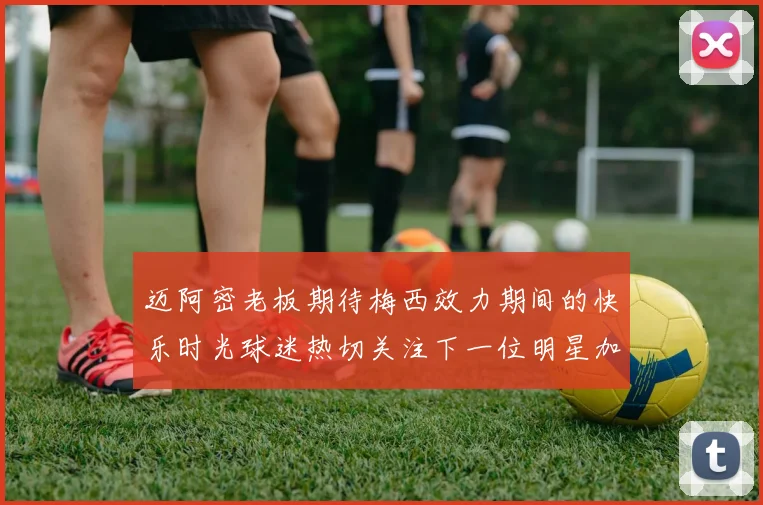 迈阿密老板期待梅西效力期间的快乐时光球迷热切关注下一位明星加盟