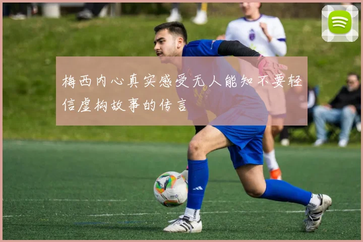 梅西内心真实感受无人能知不要轻信虚构故事的传言
