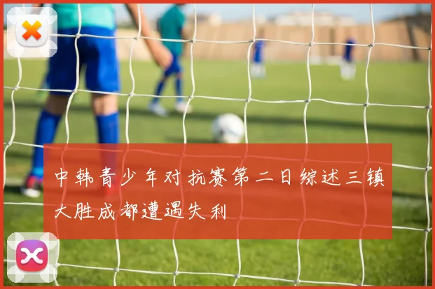 中韩青少年对抗赛第二日综述三镇大胜成都遭遇失利