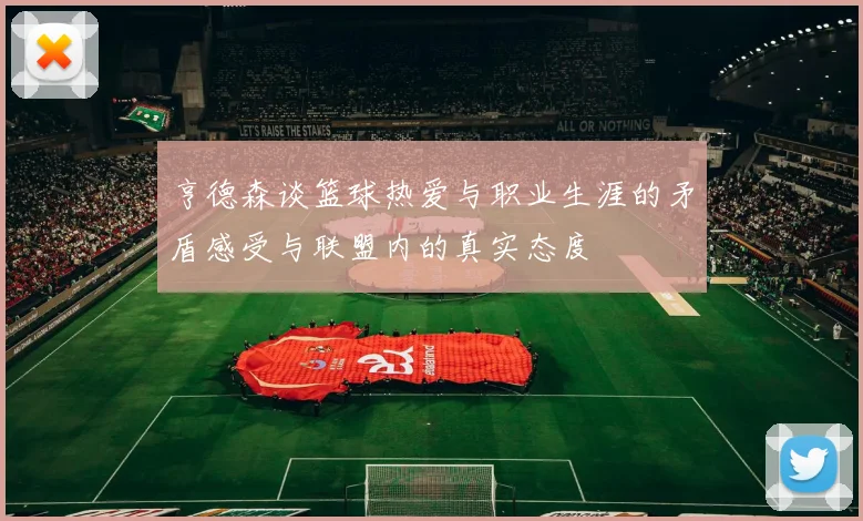 亨德森谈篮球热爱与职业生涯的矛盾感受与联盟内的真实态度