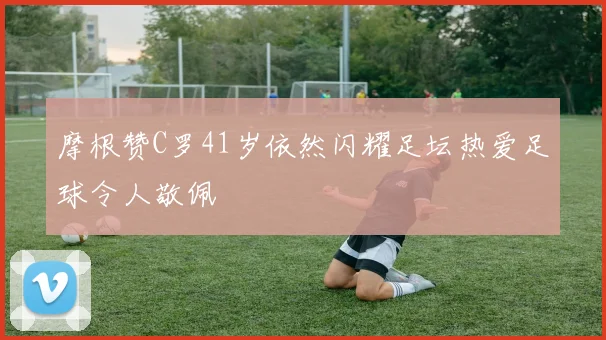 摩根赞C罗41岁依然闪耀足坛热爱足球令人敬佩