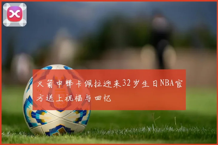 火箭中锋卡佩拉迎来32岁生日NBA官方送上祝福与回忆