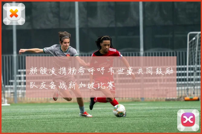 颜骏凌携杨希呼吁韦世豪共同鼓励队友备战新加坡比赛