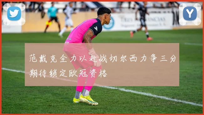 范戴克全力以赴战切尔西力争三分期待锁定欧冠资格