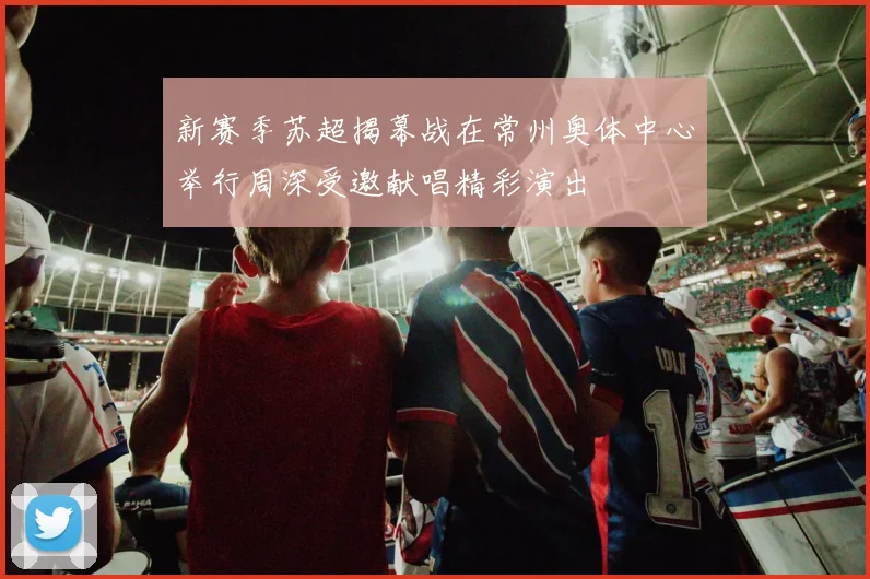 新赛季苏超揭幕战在常州奥体中心举行周深受邀献唱精彩演出