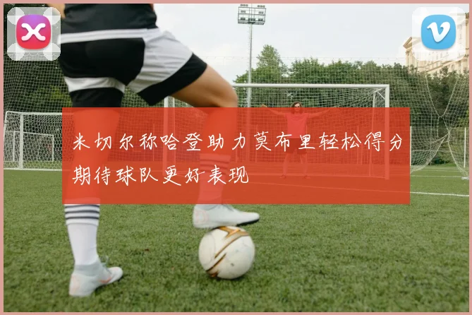米切尔称哈登助力莫布里轻松得分期待球队更好表现