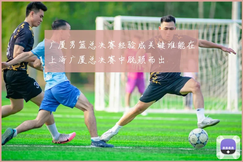 广厦男篮总决赛经验成关键谁能在上海广厦总决赛中脱颖而出
