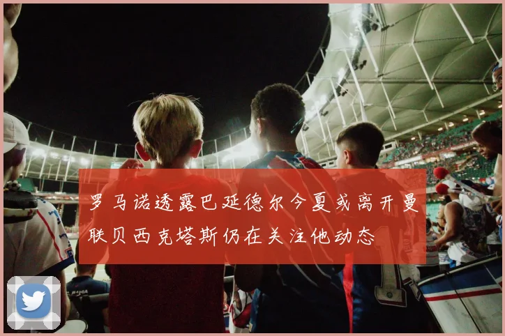 罗马诺透露巴延德尔今夏或离开曼联贝西克塔斯仍在关注他动态