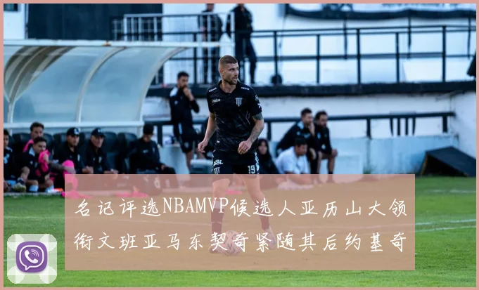 名记评选NBAMVP候选人亚历山大领衔文班亚马东契奇紧随其后约基奇位列第四
