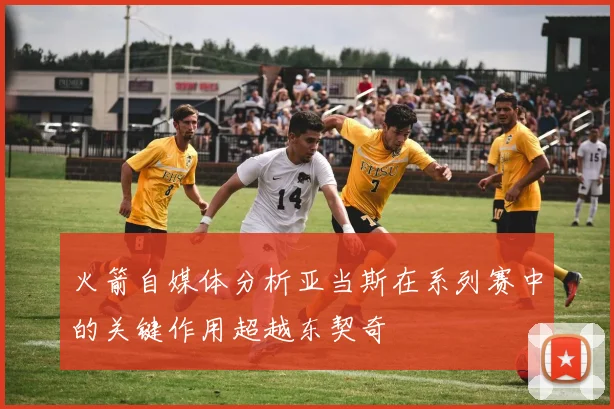 火箭自媒体分析亚当斯在系列赛中的关键作用超越东契奇