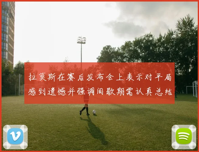 拉莫斯在赛后发布会上表示对平局感到遗憾并强调间歇期需认真总结