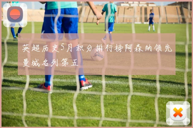 英超历史5月积分排行榜阿森纳领先曼城名列第五