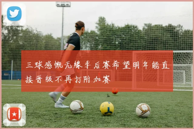 三球感慨无缘季后赛希望明年能直接晋级不再打附加赛