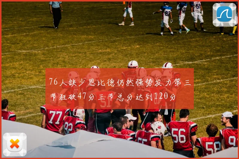 76人缺少恩比德仍然强势发力第三节狂砍47分三节总分达到120分