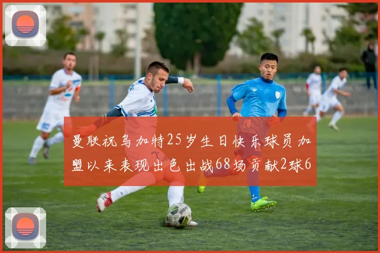 曼联祝乌加特25岁生日快乐球员加盟以来表现出色出战68场贡献2球6助
