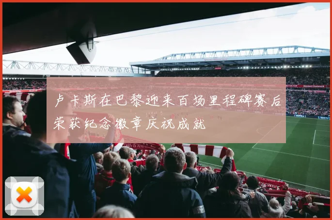 卢卡斯在巴黎迎来百场里程碑赛后荣获纪念徽章庆祝成就